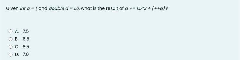 Given int a = 1, and double d = 1.0, what is the result of d += 1.5*3+ (++a)?
O A. 7.5
В. 6.5
C. 8.5
D. 7.0
