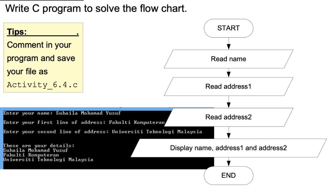 Write C program to solve the flow chart.
START
Tips:
Comment in your
program and save
Read name
your file as
Activity_6.4.c
Read address1
Enter your name: Suhaila Mohamad Yusuf
Read address2
Enter your first line of address: Fakulti Komputeran
Enter your second line of address: Universiti Teknologi Malaysia
These are your details:
Suhaila Mohamad Yusuf
Fakulti Komputeran
Universiti Teknologi Malaysia
Display name, address1 and address2
END
