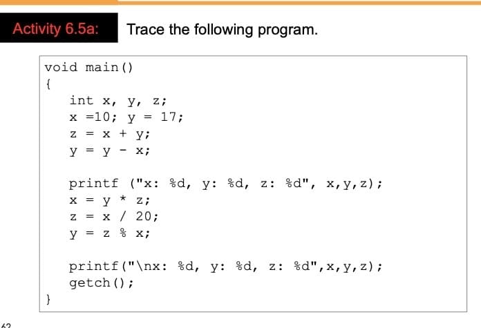 Activity 6.5a:
Trace the following program.
void main ()
{
int x, у, z;
x =10; y
17;
+ yi
= X
y = y
X;
printf ("x: %d, y: %d, z: %d", x,y, z);
x = y
x / 20;
y = z % x;
z;
printf("\nx: %d, y: %d, z: %d",x,y, z);
getch ();
62
