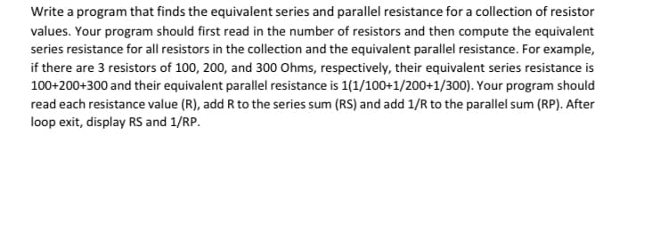 Write a program that finds the equivalent series and parallel resistance for a collection of resistor
values. Your program should first read in the number of resistors and then compute the equivalent
series resistance for all resistors in the collection and the equivalent parallel resistance. For example,
if there are 3 resistors of 100, 200, and 300 Ohms, respectively, their equivalent series resistance is
100+200+300 and their equivalent parallel resistance is 1(1/100+1/200+1/300). Your program should
read each resistance value (R), add R to the series sum (RS) and add 1/R to the parallel sum (RP). After
loop exit, display RS and 1/RP.
