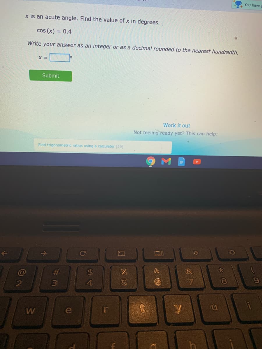 You have
x is an acute angle. Find the value of x in degrees.
cos (x) = 0.4
Write your answer as an integer or as a decimal rounded to the nearest hundredth.
X =
Submit
Work it out
Not feeling ready yet? This can help:
Find trigonometric ratios using
calculator (29)
23
%24
3
4.
ei
* 00
wn
