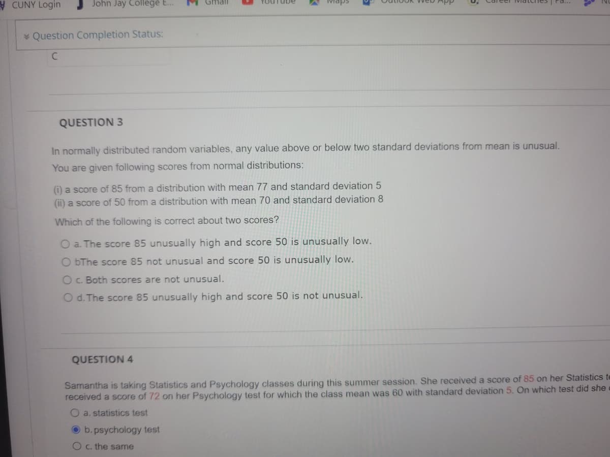 CUNY Login
John Jay College E...
YouTube
Question Completion Status:
C
QUESTION 3
In normally distributed random variables, any value above or below two standard deviations from mean is unusual.
You are given following scores from normal distributions:
(i) a score of 85 from a distribution with mean 77 and standard deviation 5
(ii) a score of 50 from a distribution with mean 70 and standard deviation 8
Which of the following is correct about two scores?
O a. The score 85 unusually high and score 50 is unusually low.
ObThe score 85 not unusual and score 50 is unusually low.
O c. Both scores are not unusual.
O d. The score 85 unusually high and score 50 is not unusual.
QUESTION 4
Samantha is taking Statistics and Psychology classes during this summer session. She received a score of 85 on her Statistics te
received a score of 72 on her Psychology test for which the class mean was 60 with standard deviation 5. On which test did she
O a. statistics test
Ob.psychology test
O c. the same