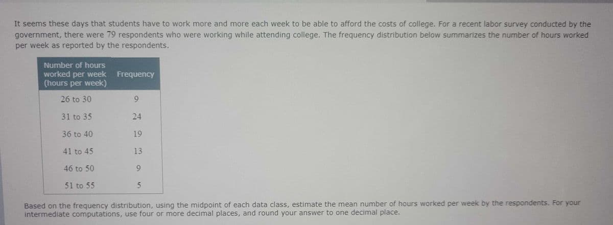 It seems these days that students have to work more and more each week to be able to afford the costs of college. For a recent labor survey conducted by the
government, there were 79 respondents who were working while attending college. The frequency distribution below summarizes the number of hours worked
per week as reported by the respondents.
Number of hours
worked per week
(hours per week)
Frequency
26 to 30
9.
31 to 35
24
36 to 40
19
41 to 45
13
46 to 50
9.
51 to 55
Based on the frequency distribution, using the midpoint of each data class, estimate the mean number of hours worked per week by the respondents. For your
intermediate computations, use four or more decimal places, and round your answer to one decimal place.
