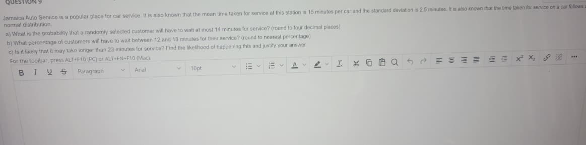 Jamaica Auto Service is a popular place for car service. It is also known that the mean time taken for service at this station is 15 minutes per car and the standard deviation is 2.5 minutes. It is also known that the time taken for service on a car follows a
normal distribution.
a) What is the probability that a randomly selected customer will have to wait at most 14 minutes for service? (round to four decimal places)
b) What percentage of customers will have to wait between 12 and 18 minutes for their service? (round to nearest percentage)
c) Is it likely that it may take longer than 23 minutes for service? Find the likelihood of happening this and justify your answer.
For the toolbar, press ALT+F10 (PC) or ALT+FN+F10 (Mac).
***
AV
X² X₂
E
5
I
A
e
XQ
V Arial
V
10pt
B
I U S
Paragraph