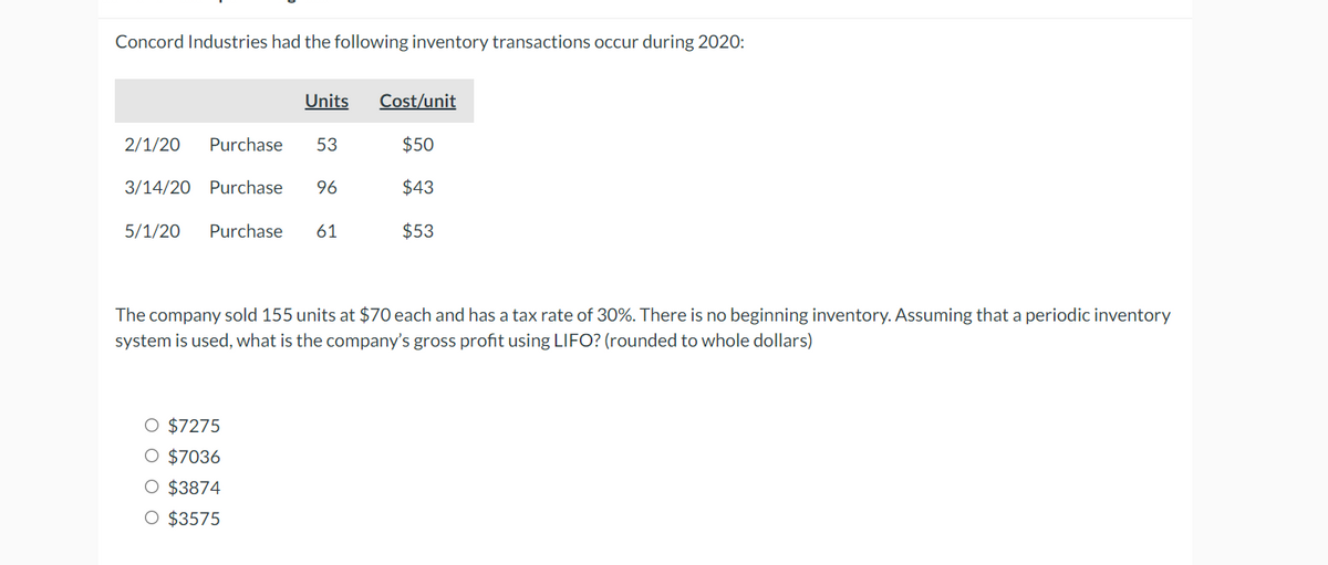 Concord Industries had the following inventory transactions occur during 2020:
Units Cost/unit
2/1/20 Purchase 53
3/14/20 Purchase 96
5/1/20 Purchase 61
O $7275
O $7036
O $3874
O $3575
$50
$43
$53
The company sold 155 units at $70 each and has a tax rate of 30%. There is no beginning inventory. Assuming that a periodic inventory
system is used, what is the company's gross profit using LIFO? (rounded to whole dollars)