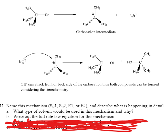 H₂C
H₂CC
H3C
HOT
Br
CH3
Houme
CH3
CH3
Holl
0
CH3
Carbocation intermediate
H3C
H₂CC
H₂C
-OH
Br
HO
H₂C
CH3
OH* can attack front or back side of the carbocation thus both compounds can be formed
considering the sterechemistry
11. Name this mechanism (S1, S2, E1, or E2), and describe what is happening in detail.
a. What type of solvent would be used in this mechanism and why?
b. Write out the full rate law equation for this mechanism.