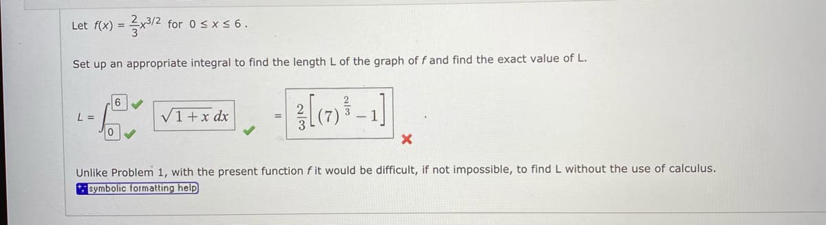 Let f(x) =
for 0 <x < 6.
Set up an appropriate integral to find the length L of the graph of f and find the exact value of L.
L =
V1+x dx
Unlike Problem 1, with the present function f it would be difficult, if not impossible, to find L without the use of calculus.
*: symbolic formatting help
