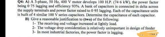 Q4: A) A 3-phase, 50 Hz, 400 V motor develops 100 H.P. (74-6 kW), the power factor
being 0.75 lagging and efficiency 93%. A bank of capacitors is connected in delta across
the supply terminals and power factor raised to 0-95 lagging. Each of the capacitance units
is built of 4 similar 100 V series capacitors. Determine the capacitance of each capacitor.
B) Give a reasonable justification to (two) of the following:
1- The receiving end voltage increased at lightly load.
2- The voltage drop consideration is relatively unimportant in design of feeder
3- In most industrial factories, the power factor is lagging.