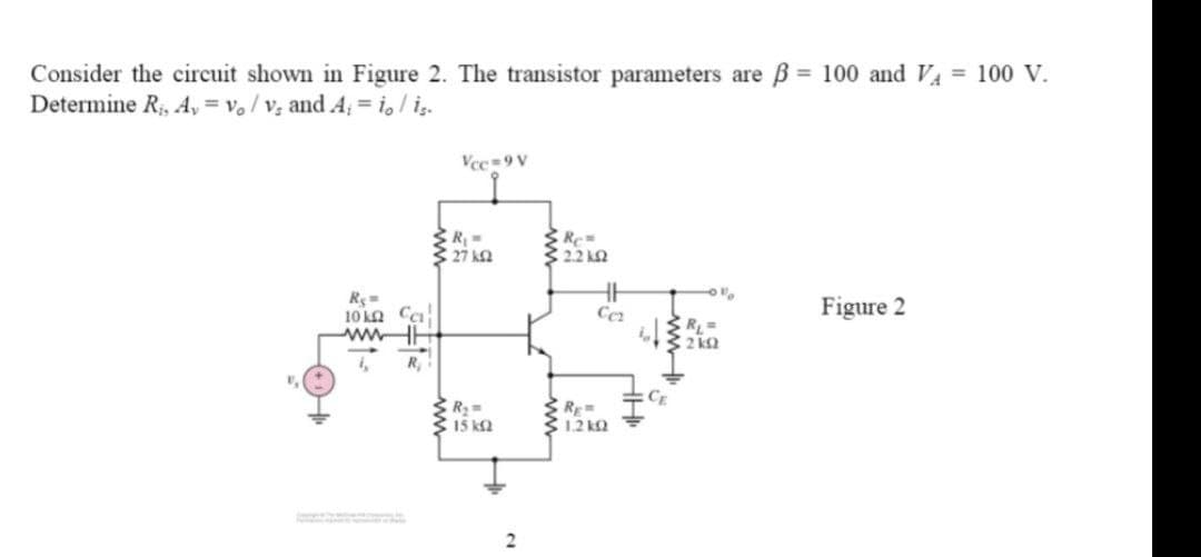 Consider the circuit shown in Figure 2. The transistor parameters are ß = 100 and VA = 100 V.
Determine R₁, A,= vo/v₁ and A; = io/is.
Vcc=9V
Re=
10k Ca
Figure 2
ww
R₁ =
2kQ
R₂
R₁ =
• 27 ΚΩ
R₂ =
15 km2
www
Re=
2.2 k
Cer
Rg=
1.2kQ
CE