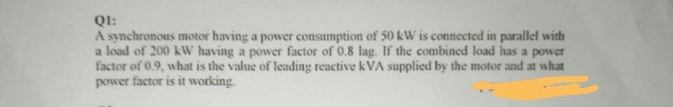 QI:
A synchronous motor having a power consumption of 50 kW is connected in parallel with
a load of 200 kW having a power factor of 0.8 lag. If the combined load has a power
factor of 0.9, what is the value of leading reactive kVA supplied by the motor and at what
power factor is it working.