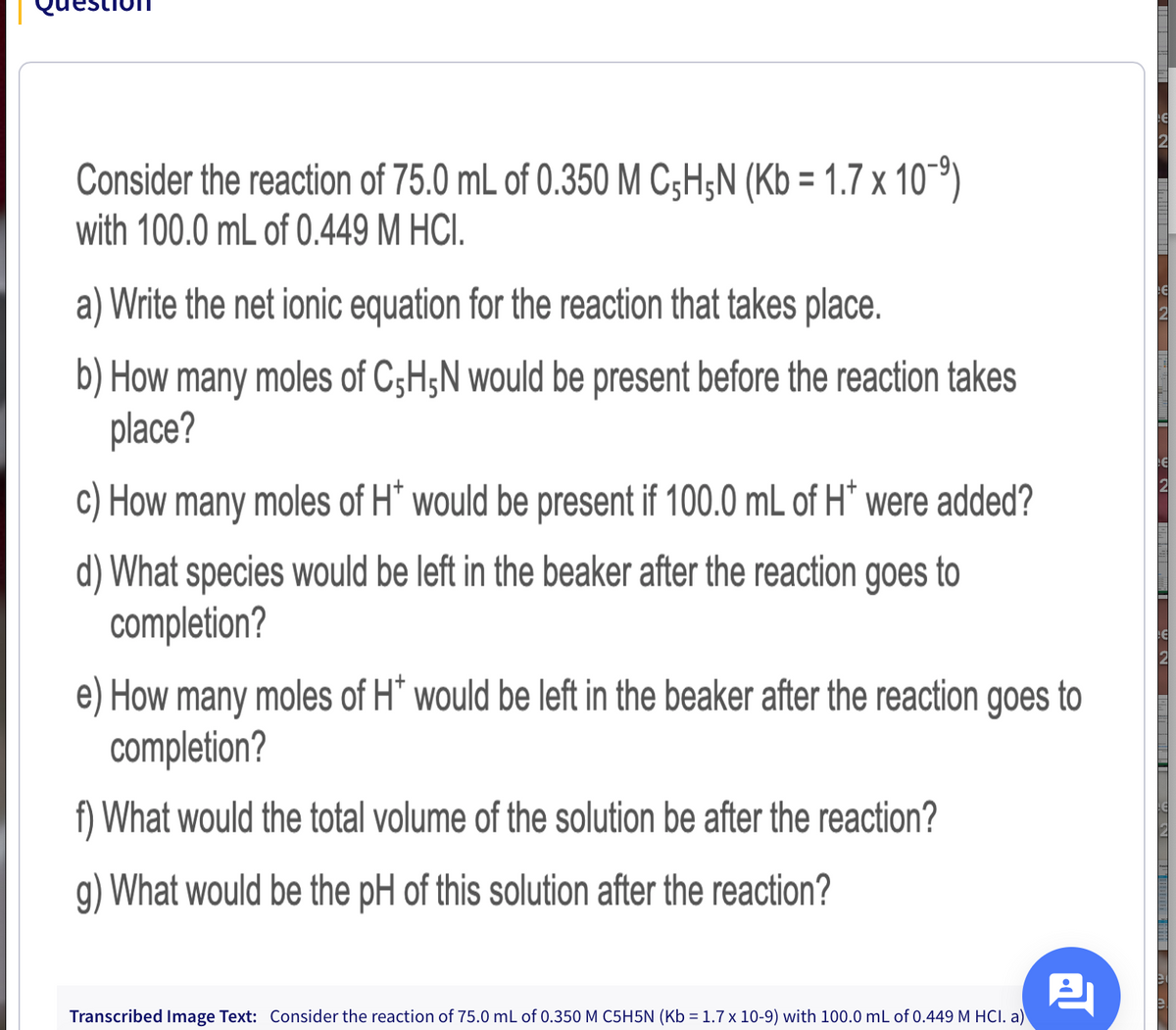 Consider the reaction of 75.0 mL of 0.350 M C;H;N (Kb = 1.7 x 10-9)
with 100.0 mL of 0.449 M HCI.
a) Write the net ionic equation for the reaction that takes place.
b) How many moles of C;H;N would be present before the reaction takes
place?
c) How many moles of H* would be present if 100.0 mL of H* were added?
d) What species would be left in the beaker after the reaction goes to
completion?
e) How many moles of H* would be left in the beaker after the reaction goes to
completion?
f) What would the total volume of the solution be after the reaction?
g) What would be the pH of this solution after the reaction?
Transcribed Image Text: Consider the reaction of 75.0 mL of 0.350 M C5H5N (Kb = 1.7 x 10-9) with 100.0 mL of 0.449 M HCI. a)
