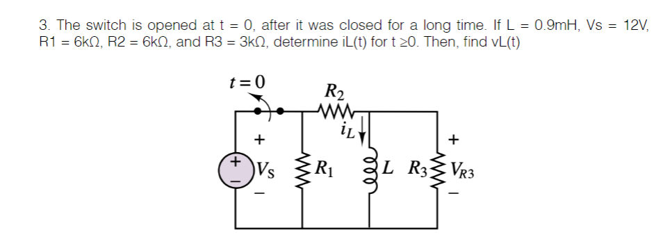 3. The switch is opened at t = 0, after it was closed for a long time. If L = 0.9mH, Vs = 12V,
R1 = 6kN, R2 = 6kN, and R3 = 3kN, determine iL(t) for t 20. Then, find vL(t)
t = 0
R2
+
R1
L R3
VR3
