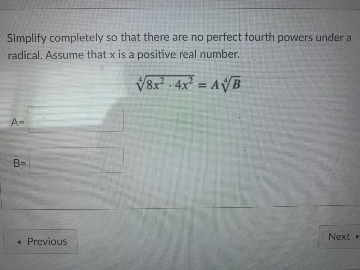 Simplify completely so that there are no perfect fourth powers under a
radical. Assume that x is a positive real number.
V8x - 4x = AVB
A=
B=
Next
« Previous
