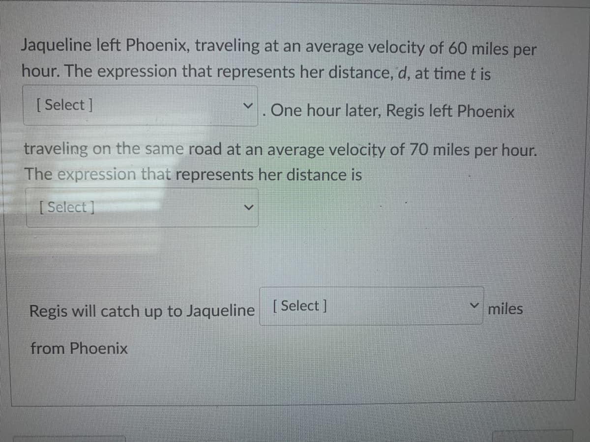 Jaqueline left Phoenix, traveling at an average velocity of 60 miles per
hour. The expression that represents her distance, d, at timet is
[ Select ]
Y. One hour later, Regis left Phoenix
traveling on the same road at an average velocity of 70 miles per hour.
The expression that represents her distance is
[Select ]
Regis will catch up to Jaqueline [Select]
v miles
from Phoenix
