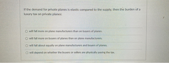 If the demand for private planes is elastic compared to the supply, then the burden of a
luxury tax on private planes:
O will fall more on plane manufacturers than on buyers of planes.
O will fall more on buyers of planes than on plane manufacturers.
O will fall about equally on plane manufacturers and buyers of planes.
O will depend on whether the buyers or sellers are physically paying the tax.
