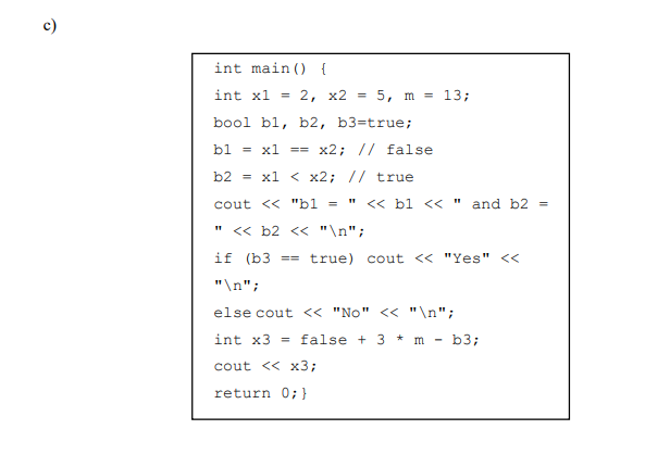 c)
int main () {
int x1 == 2, x2 =
5, m = 13;
bool bl, b2,
b3=true;
bl
= x1
x2; // false
b2
= x1 < x2; // true
cout << "b1 =
<< bl <<" and b2 =
<« b2 << "\n";
if (b3 ==
true) cout << "Yes" <<
"\n";
else cout <« "No" << "\n";
int x3 = false + 3 * m - b3;
cout << x3;
return 0;}
