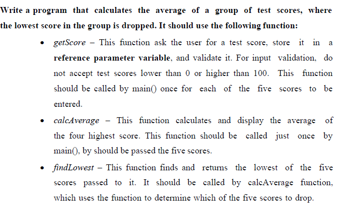 Write a program that calculates the average of a group of test scores, where
the lowest score in the group is dropped. It should use the following function:
getScore - This function ask the user for a test score, store it in a
reference parameter variable, and validate it. For input validation, do
not accept test scores lower than 0 or higher than 100. This function
should be called by main() once for each of the five scores to be
entered.
calcAverage
This function calculates and display the average of
the four highest score. This function should be called just once by
main(), by should be passed the five scores.
findLowest – This function finds and returns the lowest of the five
scores passed to it. It should be called by calcAverage function,
which uses the function to determine which of the five scores to drop.
