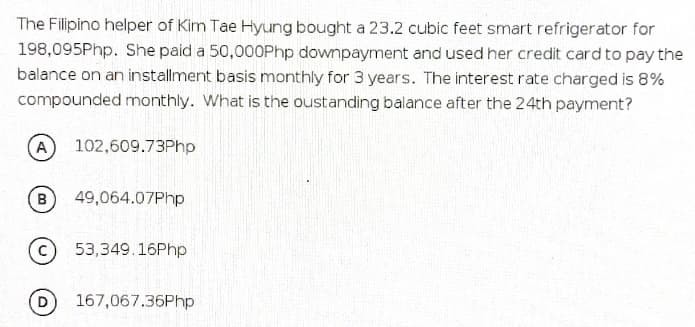 The Filipino helper of Kim Tae Hyung bought a 23.2 cubic feet smart refriger ator for
198,095Php. She paid a 50,000Php downpayment and used her credit card to pay the
balance on an installment basis monthly for 3 years. The interest rate charged is 8%
compounded monthly. What is the oustanding balance after the 24th payment?
(A
102,609.73Php
49,064.07Php
53,349.16Php
167,067.36Php
