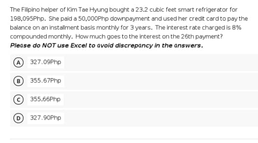 The Filipino helper of Kim Tae Hyung bought a 23.2 cubic feet smart refrigerator for
198,095Php. She paid a 50,000Php downpayment and used her credit card to pay the
balance on an installment basis monthly for 3 years. The interest rate charged is 8%
compounded monthly. How much goes to the interest on the 26th payment?
Please do NOT use Excel to avoid discrepancy in the answers.
A 327.09Php
355.67Php
355.66Php
327.90Php
