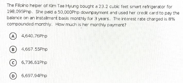 The Filipino helper of Kim Tae Hyung bought a 23.2 cubic feet smart refrigerator for
198,095Php. She paid a 50,000Php downpayment and used her credit card to pay the
balance on an installment basis monthly for 3 years. The interest rate charged is 8%
compounded monthly. How much is her monthly payment?
A
4,640.76Php
4,667.55Php
6,736.61Php
6,697.94Php
