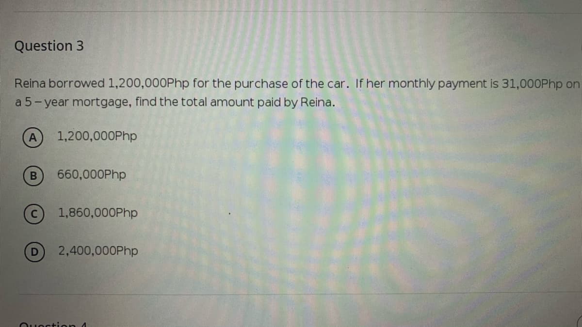 Question 3
Reina borrowed 1,200,000Php for the purchase of the car. If her monthly payment is 31,000Php on
a 5- year mortgage, find the total amount paid by Reina.
A
1,200,000Php
B
660,000Php
© 1,860,000Php
D
2,400,000Php
Quection 4
