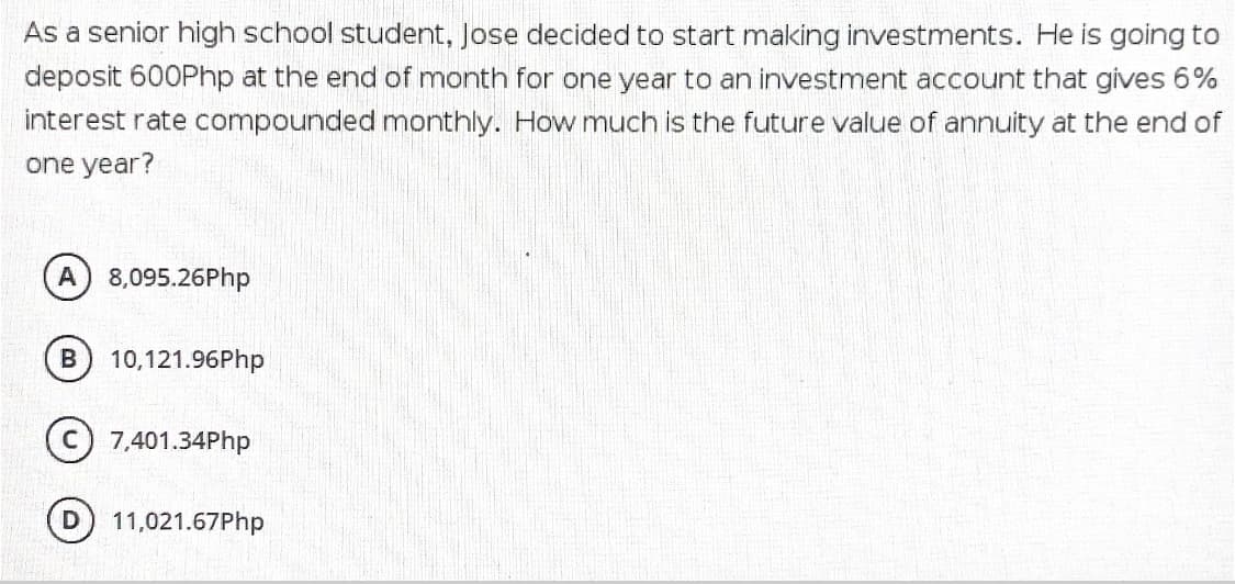 As a senior high school student, Jose decided to start making investments. He is going to
deposit 600Php at the end of month for one year to an investment account that gives 6%
interest rate compounded monthly. How much is the future value of annuity at the end of
one year?
A 8,095.26Php
10,121.96Php
7,401.34Php
11,021.67Php
