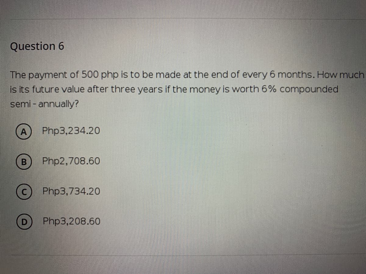 Question 6
The payment of 500 php is to be made at the end of every 6 months. How much
is its future value after three years if the money is worth 6% compounded
semi - annually?
A
Php3,234.20
Php2,708.60
Php3,734.20
D
Php3,208.60
