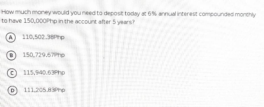 How much money would you need to deposit today at 6% annual interest compounded monthly
to have 150,000Php in the account after 5 years?
A
110,502.38Php
B
150,729.67Php
115,940.63Php
D
111,205.83Php

