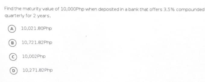 Find the maturity value of 10,000Php when deposited in a bank that offers 3.5% compounded
quarterly for 2 years.
10,021.80Php
B
10,721.82Php
10,002Php
10,271.82Php
