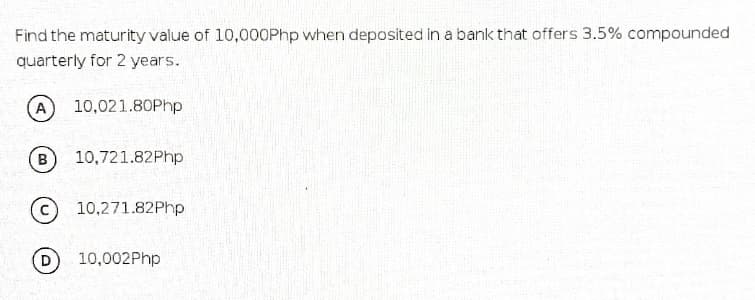 Find the maturity value of 10,000Php when deposited in a bank that offers 3.5% compounded
quarterly for 2 years.
10,021.80Php
B
10,721.82Php
10,271.82Php
D
10,002Php
