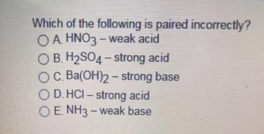 Which of the following is paired incorrectly?
O A. HNO3 - weak acid
O B. H2SO4 - strong acid
OC. Ba(OH)2- strong base
O D. HCI – strong acid
O E. NH3 - weak base
