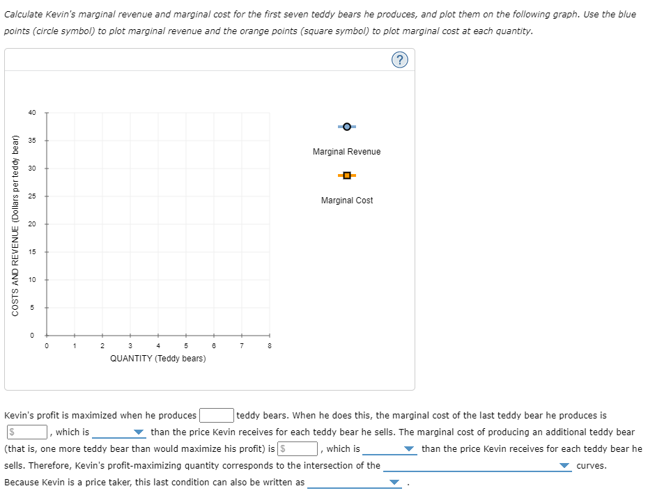 Calculate Kevin's marginal revenue and marginal cost for the first seven teddy bears he produces, and plot them on the following graph. Use the blue
points (circle symbol) to plot marginal revenue and the orange points (square symbol) to plot marginal cost at each quantity.
(?
40
35
Marginal Revenue
30
25
Marginal Cost
20
15
10
1
2
3
4
5
7
8
QUANTITY (Teddy bears)
Kevin's profit is maximized when he produces
|teddy bears. When he does this, the marginal cost of the last teddy bear he produces is
, which is
than the price Kevin receives for each teddy bear he sells. The marginal cost of producing an additional teddy bear
(that is, one more teddy bear than would maximize his profit) is s
sells. Therefore, Kevin's profit-maximizing quantity corresponds to the intersection of the
which is
than the price Kevin receives for each teddy bear he
curves.
Because Kevin is a price taker, this last condition can also be written as
COSTS AND REVENUE (Dollars per teddy bear)
