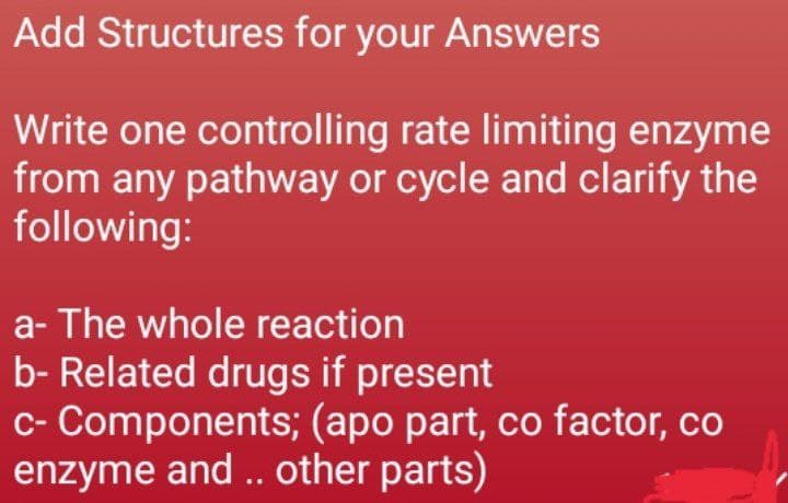 Add Structures for your Answers
Write one controlling rate limiting enzyme
from any pathway or cycle and clarify the
following:
a- The whole reaction
b- Related drugs if present
c- Components; (apo part, co factor, co
enzyme and .. other parts)
