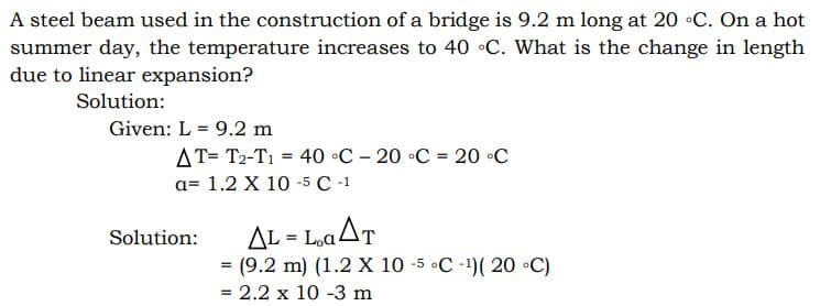 A steel beam used in the construction of a bridge is 9.2 m long at 20 •C. On a hot
summer day, the temperature increases to 40 C. What is the change in length
due to linear expansion?
Solution:
Given: L = 9.2 m
AT= T2-T1 = 40 °C – 20 •C = 20 •C
a= 1.2 X 10 -5 C -1
AL = L,aAT
Solution:
%3D
= (9.2 m) (1.2 X 10 -5 •C -1)( 20 •C)
= 2.2 x 10 -3 m
