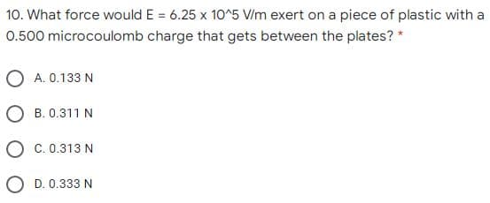 10. What force would E = 6.25 x 10^5 V/m exert on a piece of plastic with a
0.500 microcoulomb charge that gets between the plates? *
O A. 0.133 N
O B. 0.311 N
O c. 0.313 N
O D. 0.333 N
