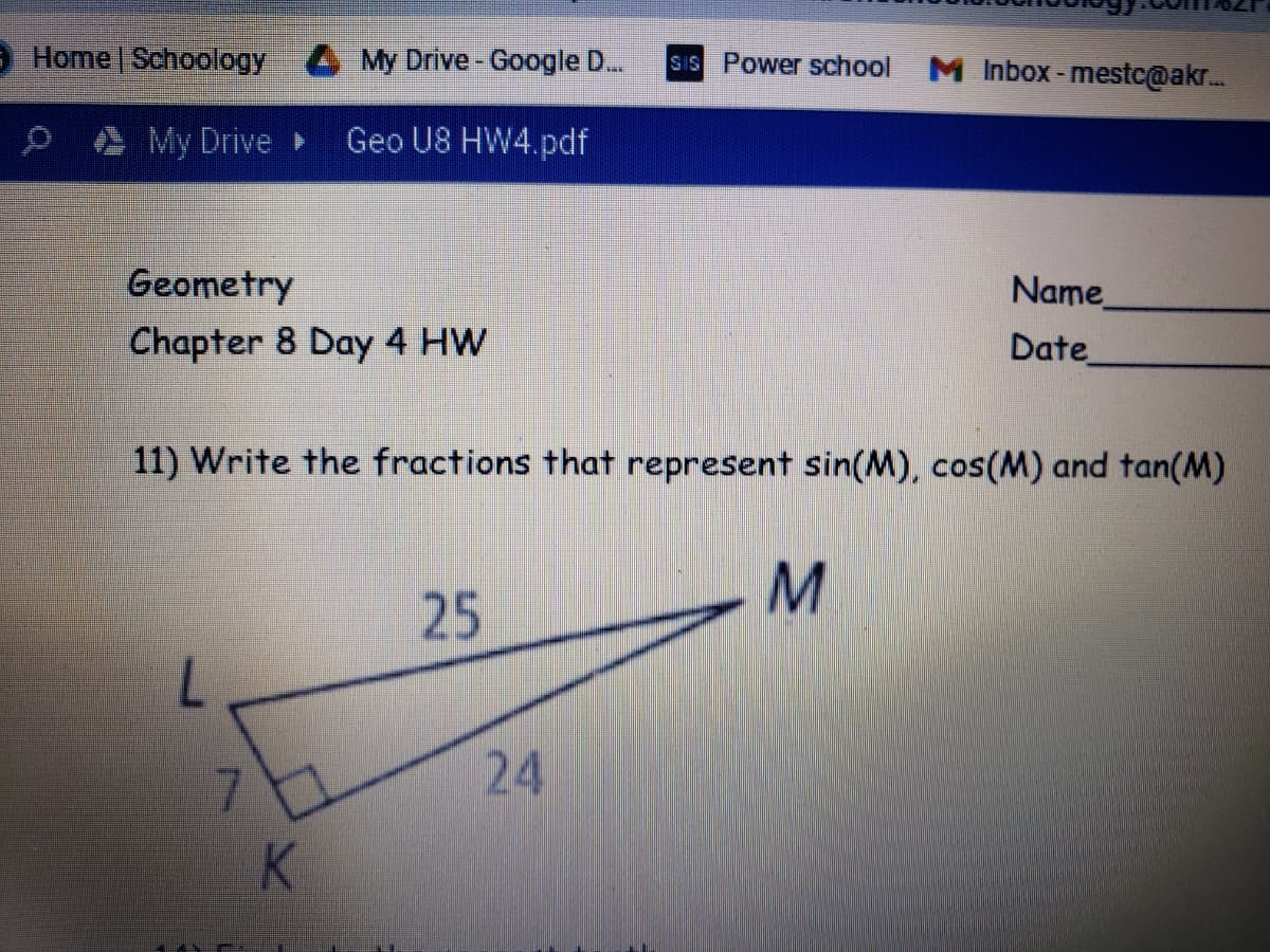 9 Home | Schoology
My Drive-Google D..
SIS Power school
M Inbox -mestc@akr.
My Drive
Geo U8 HW4.pdf
Geometry
Chapter 8 Day 4 HW
Name
Date
11) Write the fractions that represent sin(M), cos(M) and tan(M)
M.
25
7.
7.
K
24

