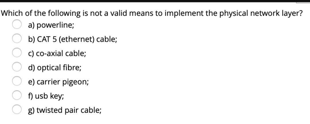 Which of the following is not a valid means to implement the physical network layer?
a) powerline;
b) CAT 5 (ethernet) cable;
c) co-axial cable;
d) optical fibre;
e) carrier pigeon;
f) usb key;
g) twisted pair cable;
