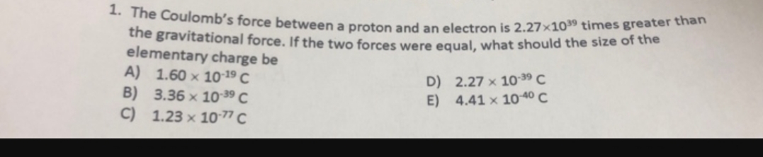 1. The Coulomb's force between a proton and an electron is 2.27x1039 times greater than
the gravitational force. If the two forces were equal, what should the size of the
elementary charge be
A) 1.60 x 10:19 C
B) 3.36 x 10-39 C
C) 1.23 x 10-77 C
D) 2.27 x 10-39 C
E) 4.41 x 10-40 C

