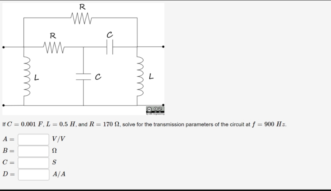 R
R
yUK tngiering
If C 0.001 F, L = 0.5 H, and R = 170 N, solve for the transmission parameters of the circuit at f = 900 Hz
V/V
A =
В -
Ω
C =
D =
A/A
w
