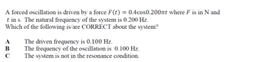 A forced oscillation is driven by a force F(t) = 0.4cos0.200rt where F is in N and
t ins. The natural frequency of the system is 0.200 Hz.
Which of the following is/are CORRECT about the system?
ABC
с
The driven frequency is 0.100 Hz.
The frequency of the oscillation is 0.100 Hz.
The system is not in the resonance condition.