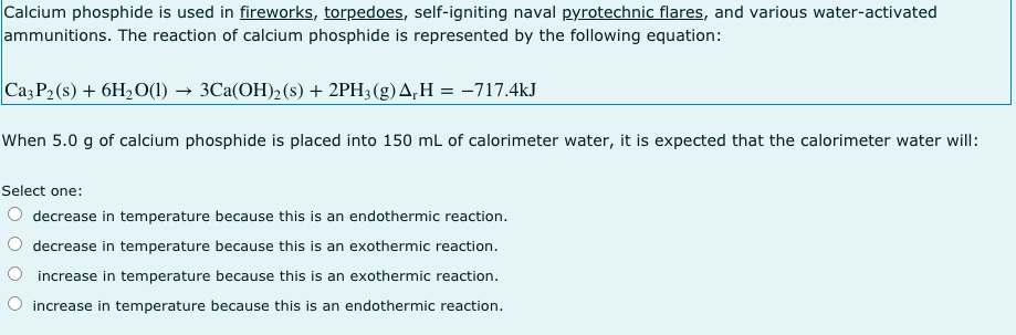 Calcium phosphide is used in fireworks, torpedoes, self-igniting naval pyrotechnic flares, and various water-activated
ammunitions. The reaction of calcium phosphide is represented by the following equation:
Caz P2 (s) + 6H2O(1) → 3Ca(OH)2(s) + 2PH;(g)A,H = -717.4kJ
When 5.0 g of calcium phosphide is placed into 150 mL of calorimeter water, it is expected that the calorimeter water will:
Select one:
O decrease in temperature because this is an endothermic reaction.
decrease in temperature because this is an exothermic reaction.
increase in temperature because this is an exothermic reaction.
increase in temperature because this is an endothermic reaction.
