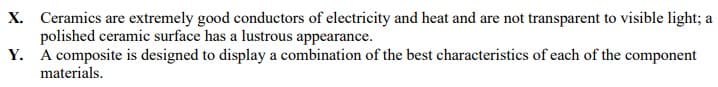 X. Ceramics are extremely good conductors of electricity and heat and are not transparent to visible light; a
polished ceramic surface has a lustrous appearance.
Y. A composite is designed to display a combination of the best characteristics of each of the component
materials.
