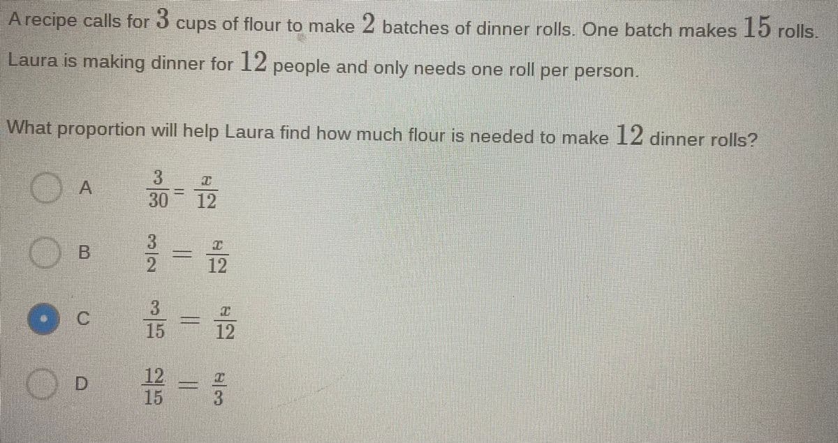 A recipe calls for ó cups of flour to make 2 batches of dinner rolls. One batch makes J15 rolls.
Laura is making dinner for 12 people and only needs one roll per person.
What proportion will help Laura find how much flour is needed to make 12 dinner rolls?
3.
30
12
2,
12
15
12
12
15
