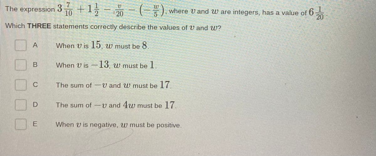 The expression 3 +1, - 20- (-).
(-=).
1.
where U and W are integers, has a value of 6
20
Which THREE statements correctly describe the values of U and W?
When U is 15, w must be 8
When U is -13, w must be 1.
The sum of -V and W must be 17.
The sum of -V and 4u0 must be 7.
When v is negative, w must be positive.
