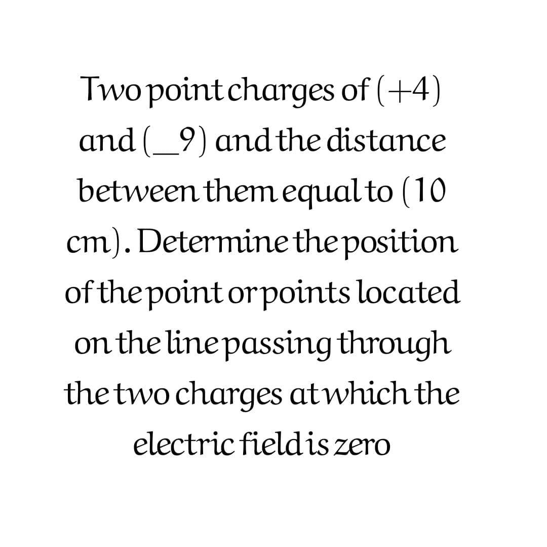 Two point charges of (+4)
and (_9) and the distance
between them equal to (10
cm). Determine the position
of the point orpoints located
on the line passing through
the two charges atwhich the
electric fieldis zero
