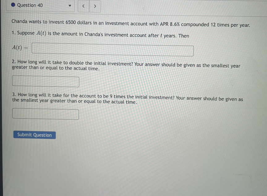 Question 40
Chanda wants to invesnt 6500 dollars in an investment account with APR 8.6% compounded 12 times per year.
1. Suppose A(t) is the amount in Chanda's investment account after t years. Then
A(t) =
2. How long will it take to double the initial investment? Your answer should be given as the smallest year
greater than or equal to the actual time.
3. How long will it take for the account to be 9 times the initial investment? Your answer should be given as
the smallest year greater than or equal to the actual time.
Submit Question
