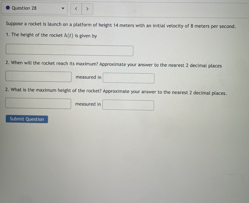 Question 28
Suppose a rocket is launch on a platform of height 14 meters with an initial velocity of 8 meters per second.
1. The height of the rocket h(t) is given by
2. When will the rocket reach its maximum? Approximate your answer to the nearest 2 decimal places
measured in
2. What is the maximum height of the rocket? Approximate your answer to the nearest 2 decimal places.
measured in
Submit Question
