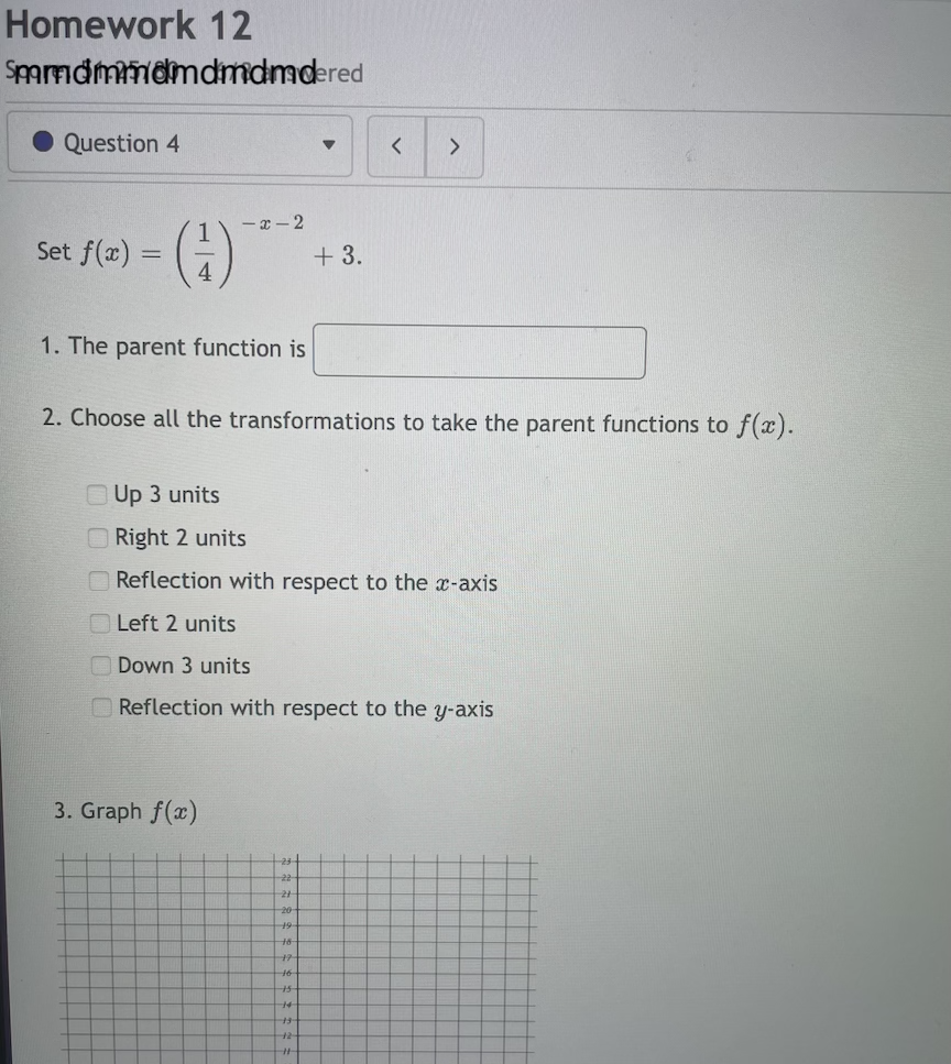 Homework 12
Smmdmmdmdmdmdered
Question 4
-x - 2
Set f(x) =
+ 3.
1. The parent function is
2. Choose all the transformations to take the parent functions to f(x).
Up 3 units
O Right 2 units
O Reflection with respect to the x-axis
O Left 2 units
Down 3 units
OReflection with respect to the y-axis
3. Graph f(x)
-23
-22
20
t6
14
12
