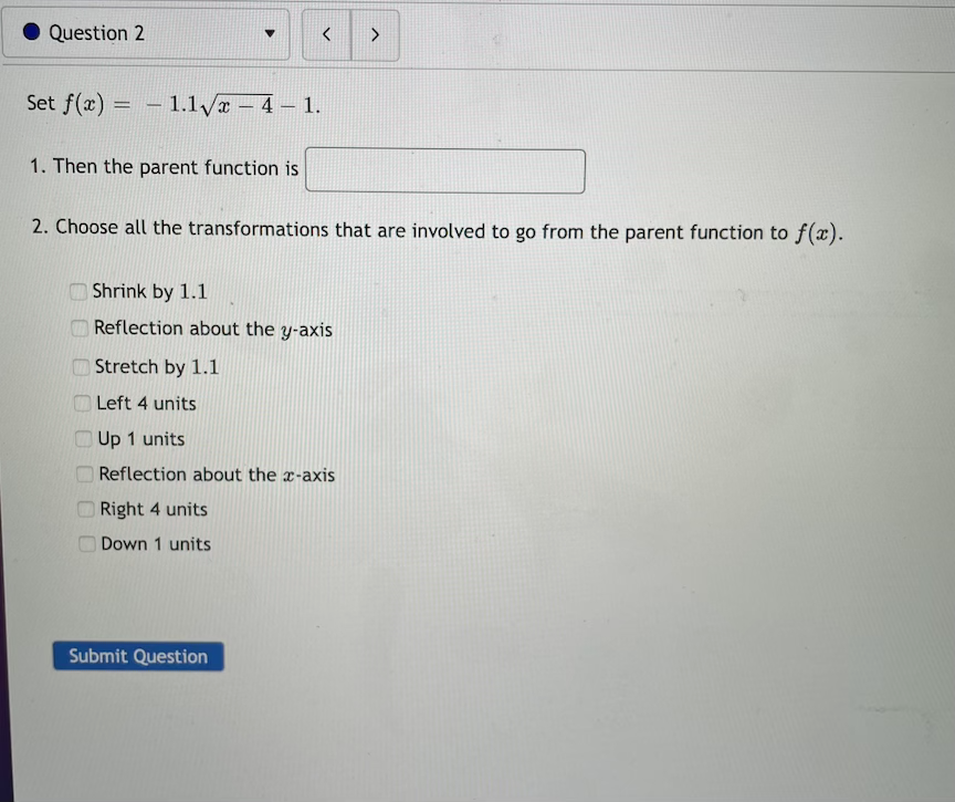 Question 2
く
Set f(x) = - 1.1/a -4 1.
1. Then the parent function is
2. Choose all the transformations that are involved to go from the parent function to f(x).
O Shrink by 1.1
O Reflection about the y-axis
O Stretch by 1.1
O Left 4 units
O Up 1 units
O Reflection about the x-axis
Right 4 units
Down 1 units
Submit Question
