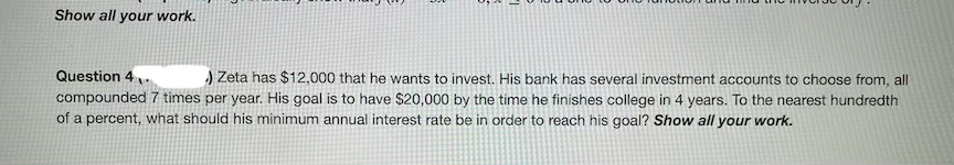 Show all your work.
Question 4
) Zeta has $12,000 that he wants to invest. His bank has several investment accounts to choose from, all
compounded 7 times per year. His goal is to have $20,000 by the time he finishes college in 4 years. To the nearest hundredth
of a percent, what should his minimum annual interest rate be in order to reach his goal? Show all your work.
